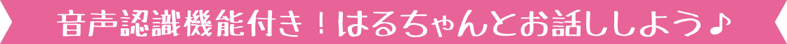 音声認識機能付き! はるちゃんとお話ししよう♪