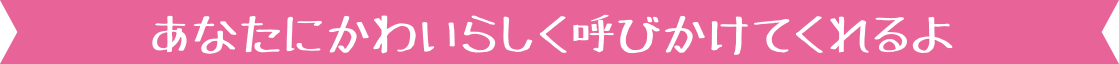 あなたにかわいらしく呼びかけてくれるよ