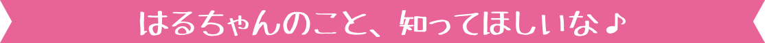 はるちゃんのこと、知ってほしいな♪