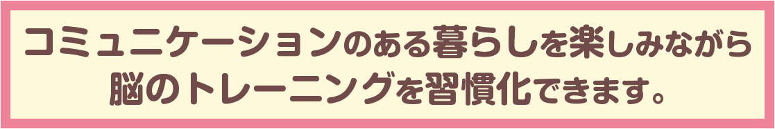 コミュニケーションのある暮らしを楽しみながら脳のトレーニングを習慣化できます。