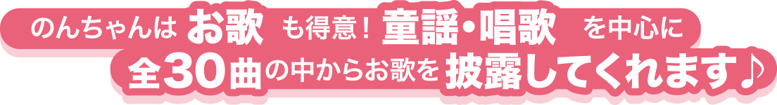 のんちゃんはお歌も得意! 童謡・唱歌を中心に全30曲の中からお歌を披露してくれます♪