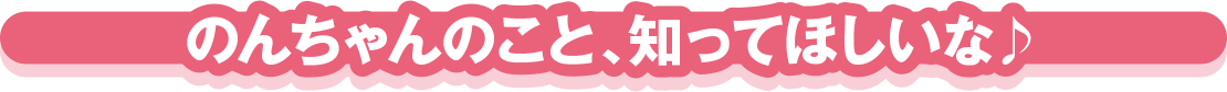 のんちゃんのこと、知ってほしいな♪