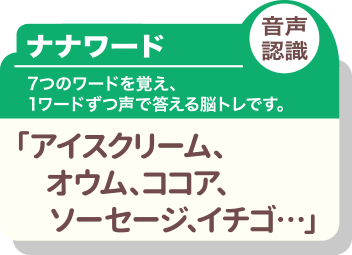 ナナワード 音声認識 7つのワードを覚え、1ワードずつ声で答える脳トレです。「アイスクリーム、オウム、ココア、ソーセージ、イチゴ…」