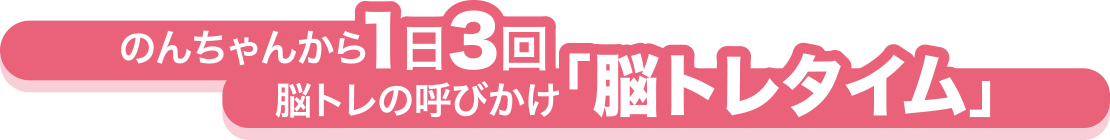 のんちゃんから1日3回 脳トレの呼びかけ「脳トレタイム」