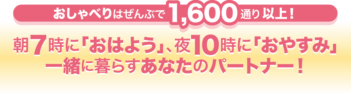 おしゃべりはぜんぶで1,600通り以上! 朝7時に「おはよう」、夜10時に「おやすみ」一緒に暮らすあなたのパートナー!